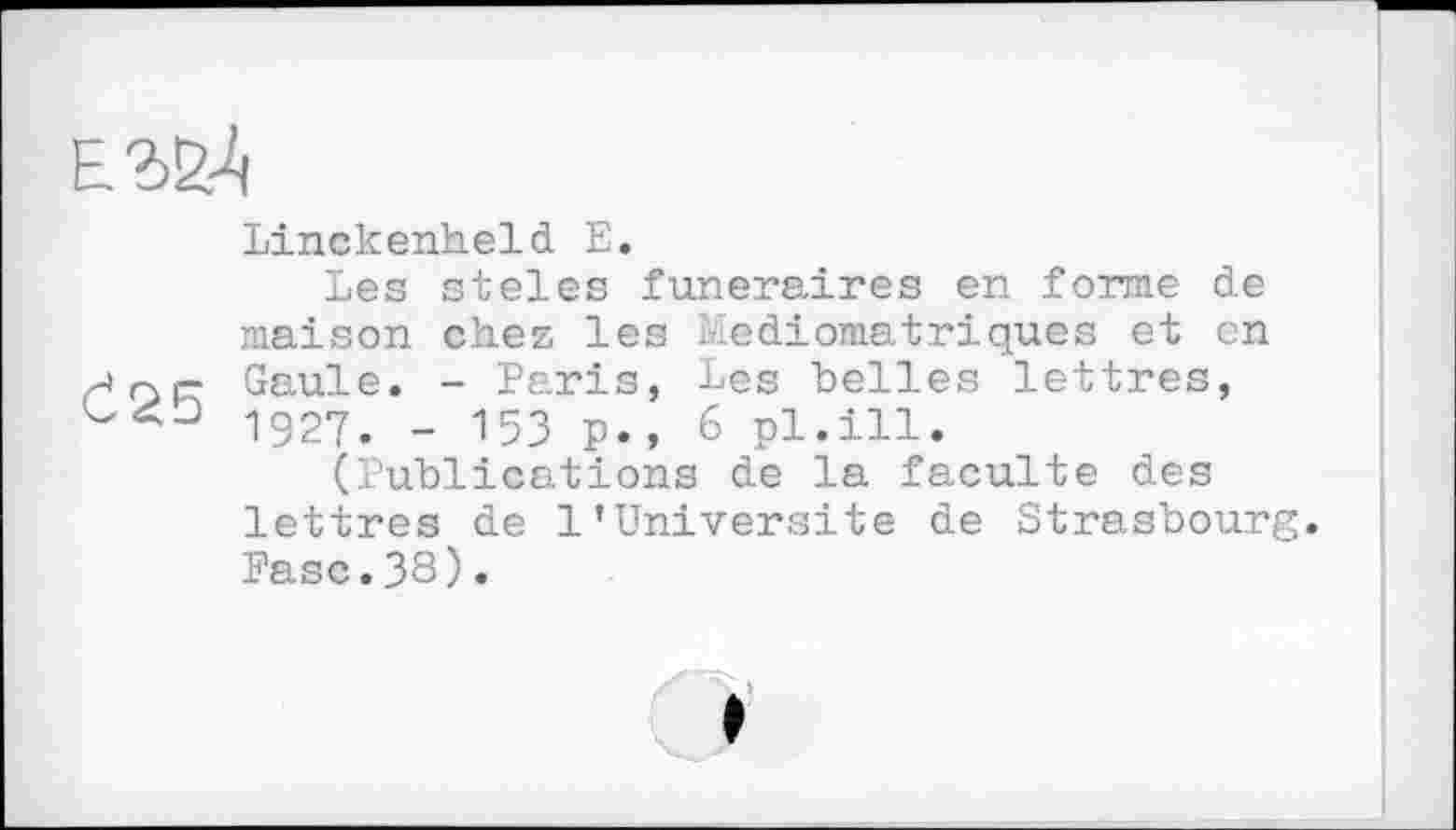 ﻿Linckenheld Е.
Les steles funéraires en forme de maison chez les Mediomatriques et en Gaule. - Paris, Les belles lettres, 1927. - 15З p., 6 pl.ill.
(Publications de la faculté des lettres de 1’Université de Strasbourg. Pasc.38).